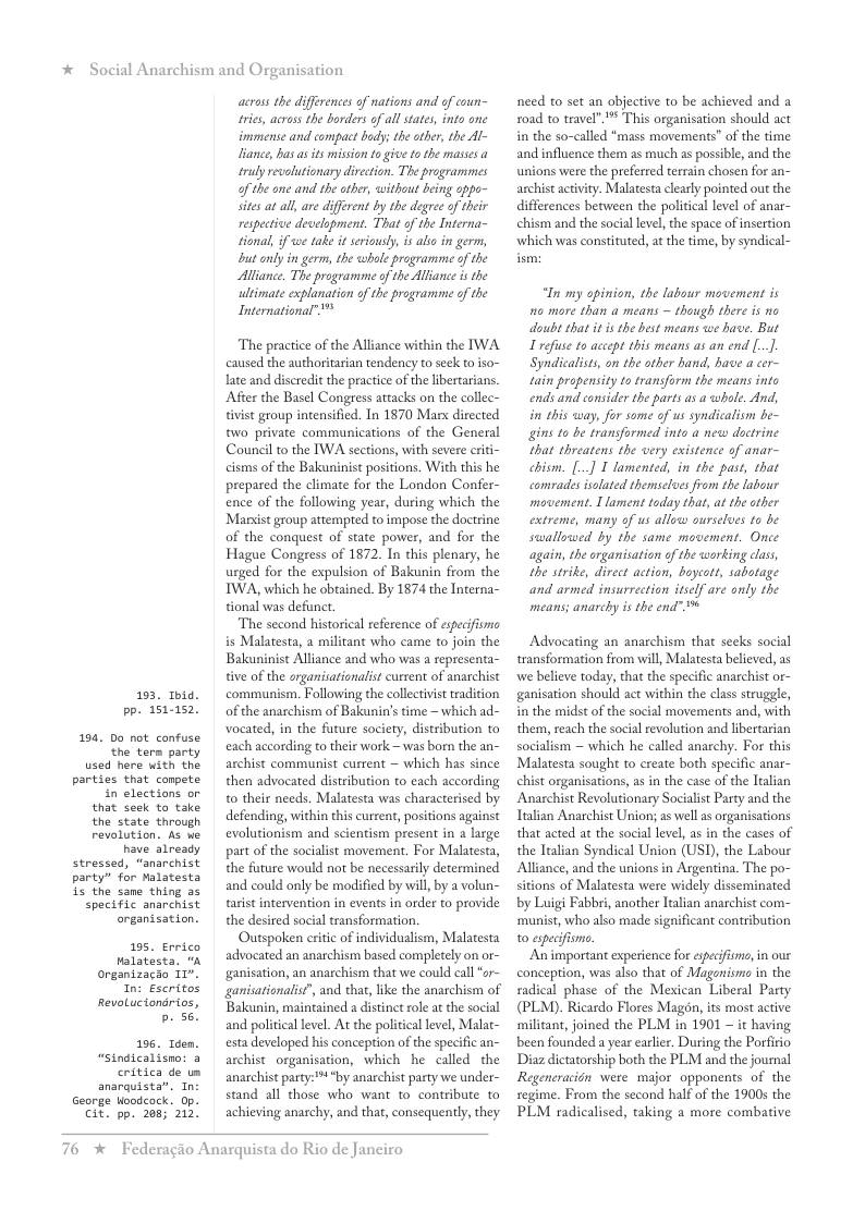 * Social Anarchism and Organisation  193, 1bid. pp. 151-152.  194. Do not confuse.  the term party used here with the  parties that conpete  in elections or that seek to take  the state through revolution. As we  have already  stressed, “anarchist party” for Malatesta i the sane thing as  specific anarchist organisation.  195. Errico Malatesta, organizacdo 1r". In: Escritos RevoLuciondrios, b. 56!  196, Idem. “Sindicalisno: 3  critica de us anarquista”. In  George Woodcock. Op.  Cit. pp. 208; 212!  across the differences of nations and of coun- tries, acrass the borders of all states, into one immense and compact body; the other, the Al- liance, has s its mission to give to the masies truly revalutionary direction. The programmes of the one and the other, without being oppo- sites at al, are different by the degree o their respective development. That of the Interna- tional, if we take it seriously, is alio in germ, but only in germ, the whole programme of the Alliance. The programme of the Alliance s the ultimate explanation of the programme of the International”  The practice of the Alliance within the IWA caused the authoritarian tendency to sk to iso- late and discredit the practice of the libertarians.  After the Basel Congress attacks on the collec- tivist group intensified. In 1870 Marx dirccted two private communications of the General Couneil o the IWA sections, with severe criti- cisms of the Bakuninist positions. With this he prepared the climate for the London Confer- ence of the following year, during which the Massist group attempred to impose the doctrine of the conquest of state power, and for the Hague Congress of 1872. In this plenary, he urged for the expulsion of Bakunin from the WA, which he obtained. By 1874 the Interna- tional was defunct.  The second historical reference of especifismo is Malatesta, a militant who came to join the Bakuninist Alliance and who was a representa- tive of the organisationalit current of anarchist communism. Following the collectivist tradition of the anarchism of Bakunin’s time ~ which ad- vocated, in the future society, distribution to each according to their work —was born the an- archist communist current ~ which has since then advocated distribution to each according o their needs. Malatesta was characterised by defending, within this current, positions against evolutionism and scientism present in a large part o the socialst movement. For Malatesta, the future would not be necessarily determined and could only be modified by will, by a volun- tarist intervention in events in order to provide the desired social transformation.  Outspoken eriic of individualism, Malatesta advocated an anarchism based completely on or- ganisation, an anarchism that we could call “or- ganisationalis?’, and that, like the anarchism of Bakunin, maintained a distinct role at the social and politcal level. At the political level, Malat- esta developed his conception of the specific an- archist_ organisation, which he called the anarchist party:* *by anarchist party we under- stand all those who want to contribute to achieving anarchy, and that, consequently, they  76  * Federagio Anarquista do Rio de Janeiro  need to set an objective to be achieved and a 10ad to travel”.” This organisation should act in the so-called “mass movements” of the time and influence them as much as possible, and the unions were the preferred terrain chosen for an- archist actvity. Malatesta clealy pointed out the differences between the political level of anar- chism and the sociallevel, the space of insertion ‘which was constituted, at the time, by syndical-  “In my opinion, the labour movement is o more than a means ~ though there is no doubt that it is the best means we have. But I refse to aceept this means as an end [.]. Syndicalists, on the other hand, have a cer- tain propensity to transform the means into ends and consider the parts as a whole. And, i this way, for some of us syndicalism be- gins to be transformed into a new doctrine that threatens the very existence of anar- chism. [.] T lamented, in the past, that comrades solated themscles from the labour movement. 1 lament today that, at the other extreme, many of us allow ourselues to be swallowed by the same movement. Once again, the organisation of the working class the strike, direct action, baycott, sabotage and armed insurrection itself are only the means; anarchy is the end” %  Advocating an anarchism that seks social transformation from will, Malatesta believed, as ‘we believe today, that the specific anarchist or- ganisation should act within the class struggle, in the midst of the social movements and, with them, reach the social revolution and libertarian socialism ~ which he called anarchy. For this Malatesta sought to create both specific anar- chist organisations, as in the case of the Ilian Anarchist Revolutionary Socialist Party and the Tralian Anarchist Union; as well as organisations that acted at the social level, as in the cases of the Ttalian Syndical Union (USI), the Labour Alliance, and the unions in Argentina. The po- sitions of Malatesta were widely disseminated by Luigi Fabbri, another talian anarchist com- ‘munist, who also made significant contribution to especifisme.  Animportant experience for esecifisne, in our conception, was also that of Maganisma in the sadical phase of the Mesican Liberal Party (PLM). Ricardo Flores Magon, its most active militant, joined the PLM in 1901 ~ it having been founded a year earlier. During the Porfirio Diaz dictatorship both the PLM and the journal Regeneracidn were major opponents of the regime. From the second half of the 1900s the PLM radicalised, taking a more combative 